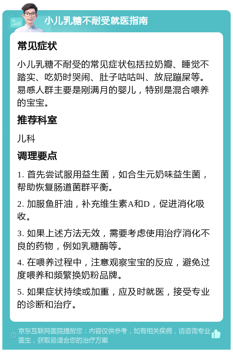 小儿乳糖不耐受就医指南 常见症状 小儿乳糖不耐受的常见症状包括拉奶瓣、睡觉不踏实、吃奶时哭闹、肚子咕咕叫、放屁蹦屎等。易感人群主要是刚满月的婴儿，特别是混合喂养的宝宝。 推荐科室 儿科 调理要点 1. 首先尝试服用益生菌，如合生元奶味益生菌，帮助恢复肠道菌群平衡。 2. 加服鱼肝油，补充维生素A和D，促进消化吸收。 3. 如果上述方法无效，需要考虑使用治疗消化不良的药物，例如乳糖酶等。 4. 在喂养过程中，注意观察宝宝的反应，避免过度喂养和频繁换奶粉品牌。 5. 如果症状持续或加重，应及时就医，接受专业的诊断和治疗。