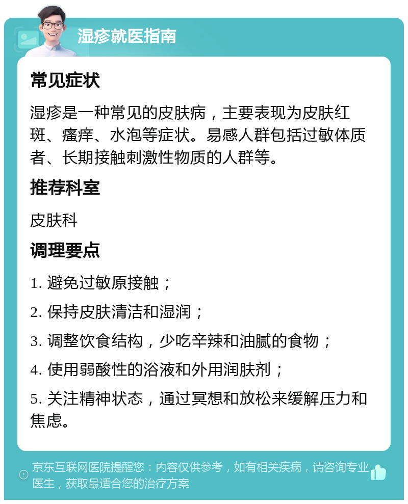 湿疹就医指南 常见症状 湿疹是一种常见的皮肤病，主要表现为皮肤红斑、瘙痒、水泡等症状。易感人群包括过敏体质者、长期接触刺激性物质的人群等。 推荐科室 皮肤科 调理要点 1. 避免过敏原接触； 2. 保持皮肤清洁和湿润； 3. 调整饮食结构，少吃辛辣和油腻的食物； 4. 使用弱酸性的浴液和外用润肤剂； 5. 关注精神状态，通过冥想和放松来缓解压力和焦虑。