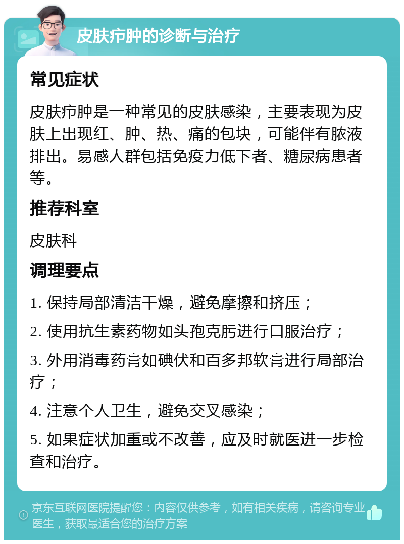 皮肤疖肿的诊断与治疗 常见症状 皮肤疖肿是一种常见的皮肤感染，主要表现为皮肤上出现红、肿、热、痛的包块，可能伴有脓液排出。易感人群包括免疫力低下者、糖尿病患者等。 推荐科室 皮肤科 调理要点 1. 保持局部清洁干燥，避免摩擦和挤压； 2. 使用抗生素药物如头孢克肟进行口服治疗； 3. 外用消毒药膏如碘伏和百多邦软膏进行局部治疗； 4. 注意个人卫生，避免交叉感染； 5. 如果症状加重或不改善，应及时就医进一步检查和治疗。