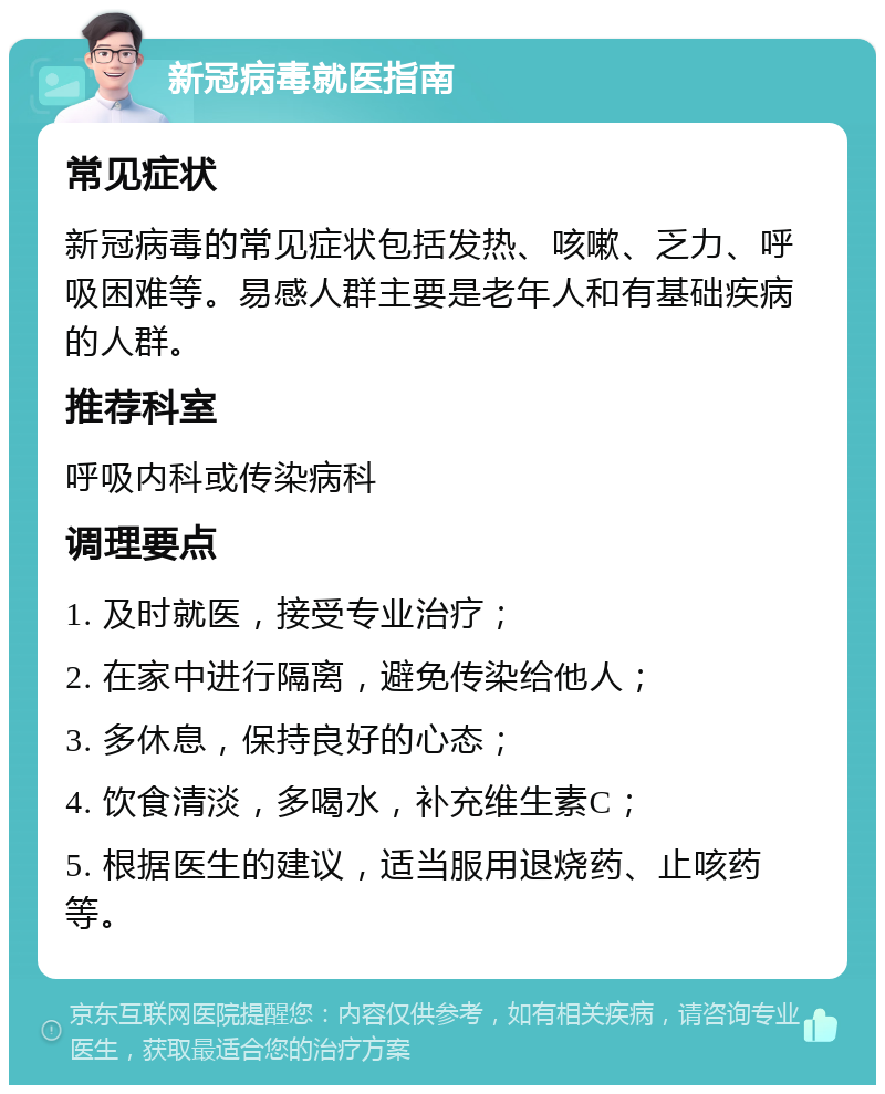 新冠病毒就医指南 常见症状 新冠病毒的常见症状包括发热、咳嗽、乏力、呼吸困难等。易感人群主要是老年人和有基础疾病的人群。 推荐科室 呼吸内科或传染病科 调理要点 1. 及时就医，接受专业治疗； 2. 在家中进行隔离，避免传染给他人； 3. 多休息，保持良好的心态； 4. 饮食清淡，多喝水，补充维生素C； 5. 根据医生的建议，适当服用退烧药、止咳药等。