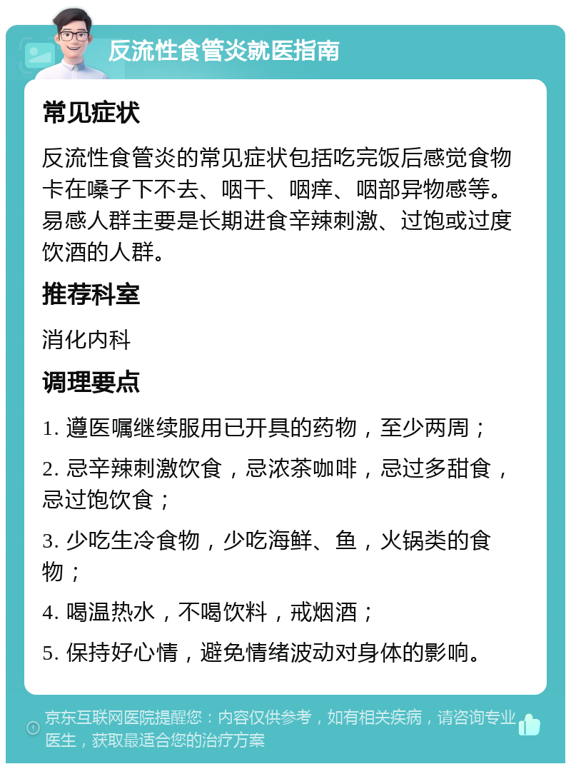 反流性食管炎就医指南 常见症状 反流性食管炎的常见症状包括吃完饭后感觉食物卡在嗓子下不去、咽干、咽痒、咽部异物感等。易感人群主要是长期进食辛辣刺激、过饱或过度饮酒的人群。 推荐科室 消化内科 调理要点 1. 遵医嘱继续服用已开具的药物，至少两周； 2. 忌辛辣刺激饮食，忌浓茶咖啡，忌过多甜食，忌过饱饮食； 3. 少吃生冷食物，少吃海鲜、鱼，火锅类的食物； 4. 喝温热水，不喝饮料，戒烟酒； 5. 保持好心情，避免情绪波动对身体的影响。