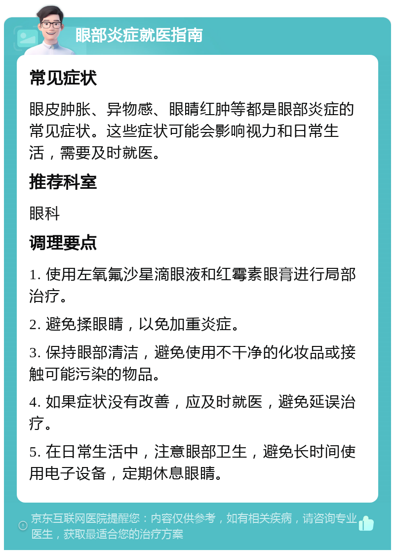 眼部炎症就医指南 常见症状 眼皮肿胀、异物感、眼睛红肿等都是眼部炎症的常见症状。这些症状可能会影响视力和日常生活，需要及时就医。 推荐科室 眼科 调理要点 1. 使用左氧氟沙星滴眼液和红霉素眼膏进行局部治疗。 2. 避免揉眼睛，以免加重炎症。 3. 保持眼部清洁，避免使用不干净的化妆品或接触可能污染的物品。 4. 如果症状没有改善，应及时就医，避免延误治疗。 5. 在日常生活中，注意眼部卫生，避免长时间使用电子设备，定期休息眼睛。