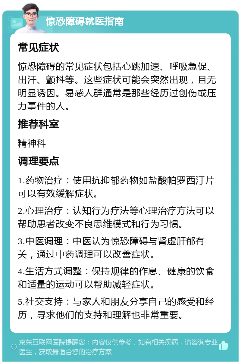 惊恐障碍就医指南 常见症状 惊恐障碍的常见症状包括心跳加速、呼吸急促、出汗、颤抖等。这些症状可能会突然出现，且无明显诱因。易感人群通常是那些经历过创伤或压力事件的人。 推荐科室 精神科 调理要点 1.药物治疗：使用抗抑郁药物如盐酸帕罗西汀片可以有效缓解症状。 2.心理治疗：认知行为疗法等心理治疗方法可以帮助患者改变不良思维模式和行为习惯。 3.中医调理：中医认为惊恐障碍与肾虚肝郁有关，通过中药调理可以改善症状。 4.生活方式调整：保持规律的作息、健康的饮食和适量的运动可以帮助减轻症状。 5.社交支持：与家人和朋友分享自己的感受和经历，寻求他们的支持和理解也非常重要。