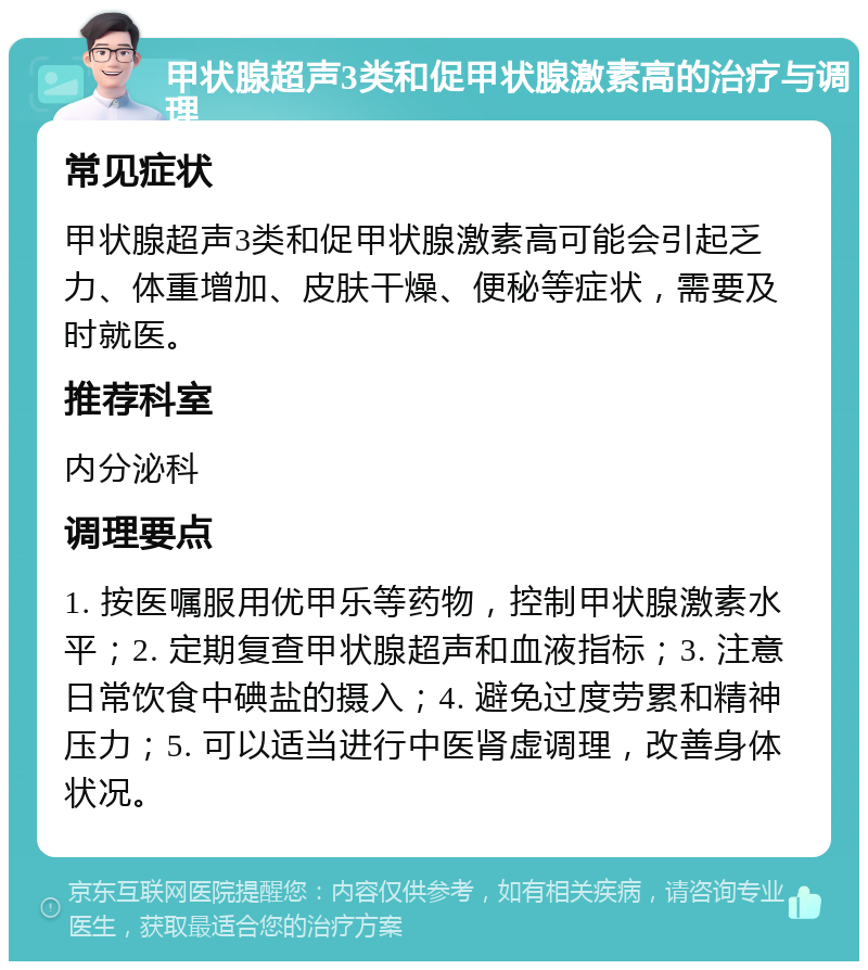 甲状腺超声3类和促甲状腺激素高的治疗与调理 常见症状 甲状腺超声3类和促甲状腺激素高可能会引起乏力、体重增加、皮肤干燥、便秘等症状，需要及时就医。 推荐科室 内分泌科 调理要点 1. 按医嘱服用优甲乐等药物，控制甲状腺激素水平；2. 定期复查甲状腺超声和血液指标；3. 注意日常饮食中碘盐的摄入；4. 避免过度劳累和精神压力；5. 可以适当进行中医肾虚调理，改善身体状况。