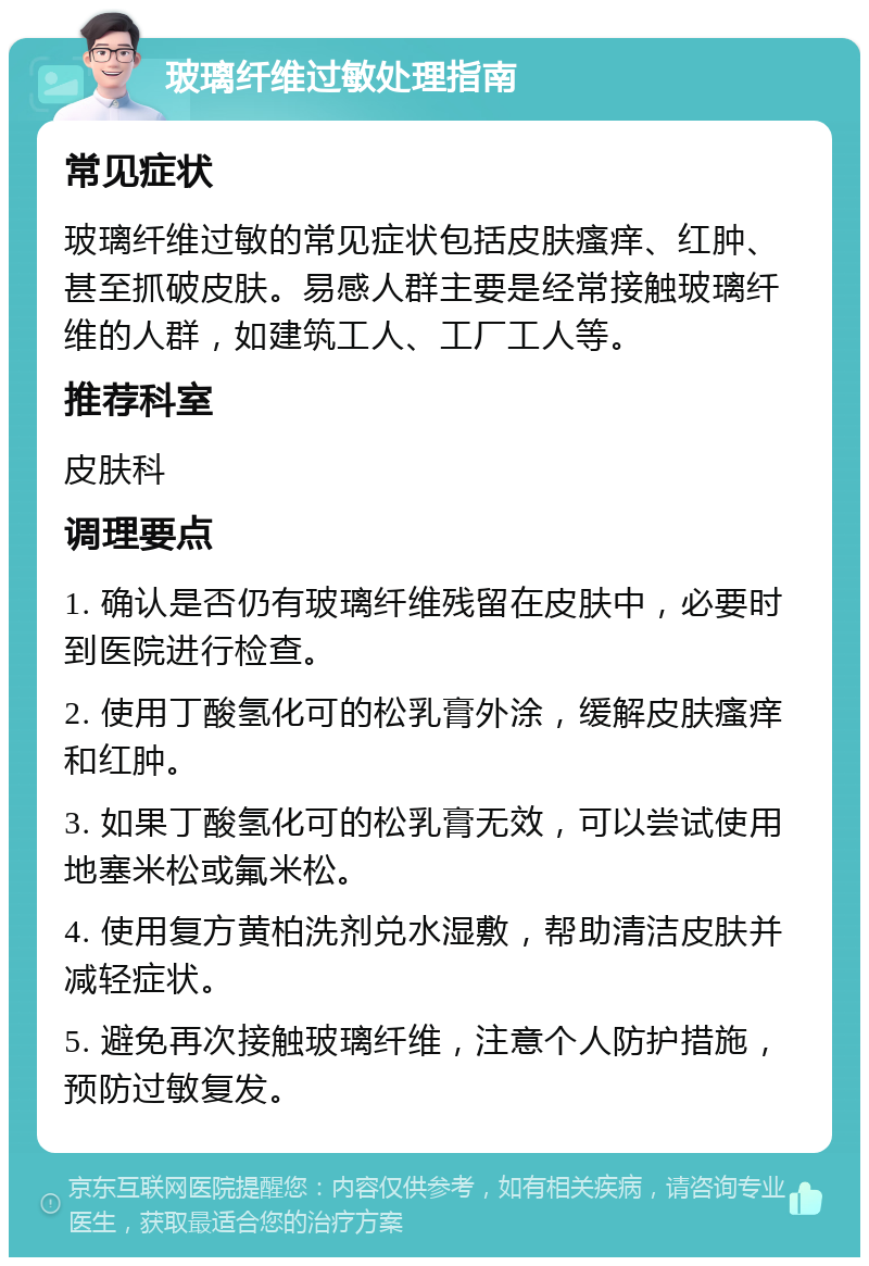 玻璃纤维过敏处理指南 常见症状 玻璃纤维过敏的常见症状包括皮肤瘙痒、红肿、甚至抓破皮肤。易感人群主要是经常接触玻璃纤维的人群，如建筑工人、工厂工人等。 推荐科室 皮肤科 调理要点 1. 确认是否仍有玻璃纤维残留在皮肤中，必要时到医院进行检查。 2. 使用丁酸氢化可的松乳膏外涂，缓解皮肤瘙痒和红肿。 3. 如果丁酸氢化可的松乳膏无效，可以尝试使用地塞米松或氟米松。 4. 使用复方黄柏洗剂兑水湿敷，帮助清洁皮肤并减轻症状。 5. 避免再次接触玻璃纤维，注意个人防护措施，预防过敏复发。