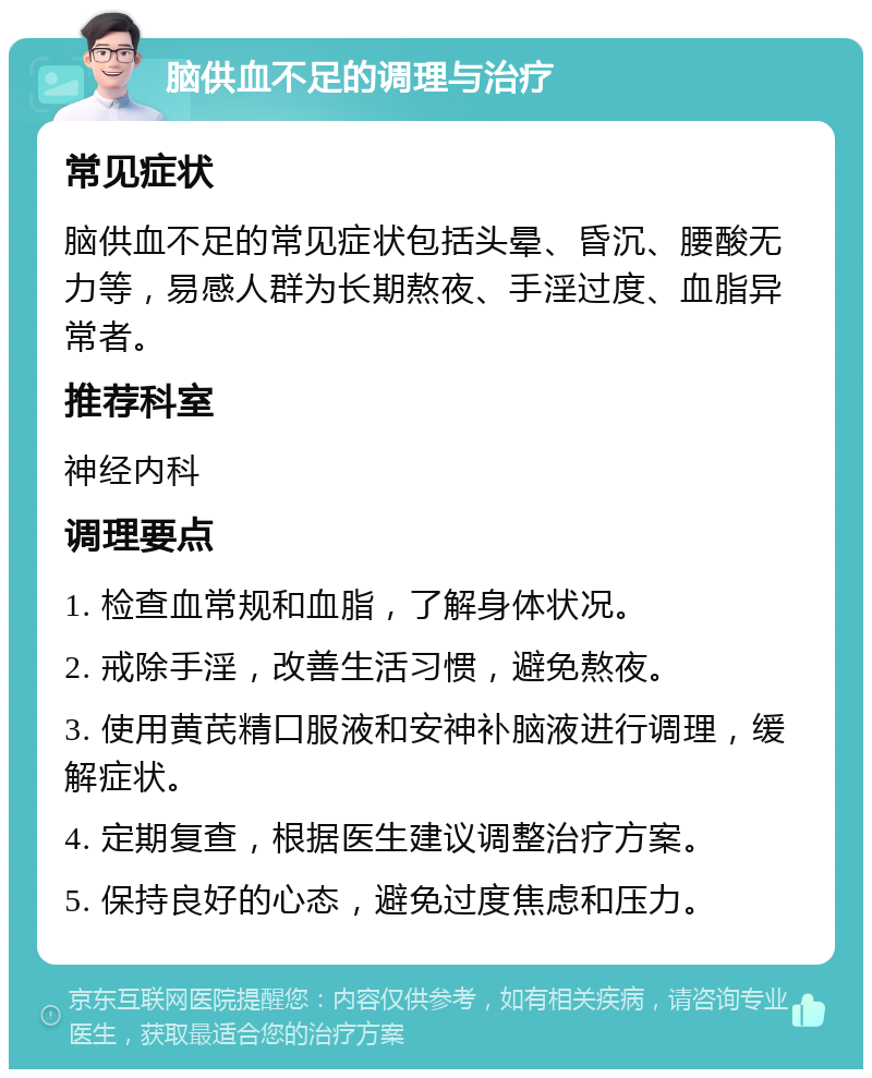 脑供血不足的调理与治疗 常见症状 脑供血不足的常见症状包括头晕、昏沉、腰酸无力等，易感人群为长期熬夜、手淫过度、血脂异常者。 推荐科室 神经内科 调理要点 1. 检查血常规和血脂，了解身体状况。 2. 戒除手淫，改善生活习惯，避免熬夜。 3. 使用黄芪精口服液和安神补脑液进行调理，缓解症状。 4. 定期复查，根据医生建议调整治疗方案。 5. 保持良好的心态，避免过度焦虑和压力。