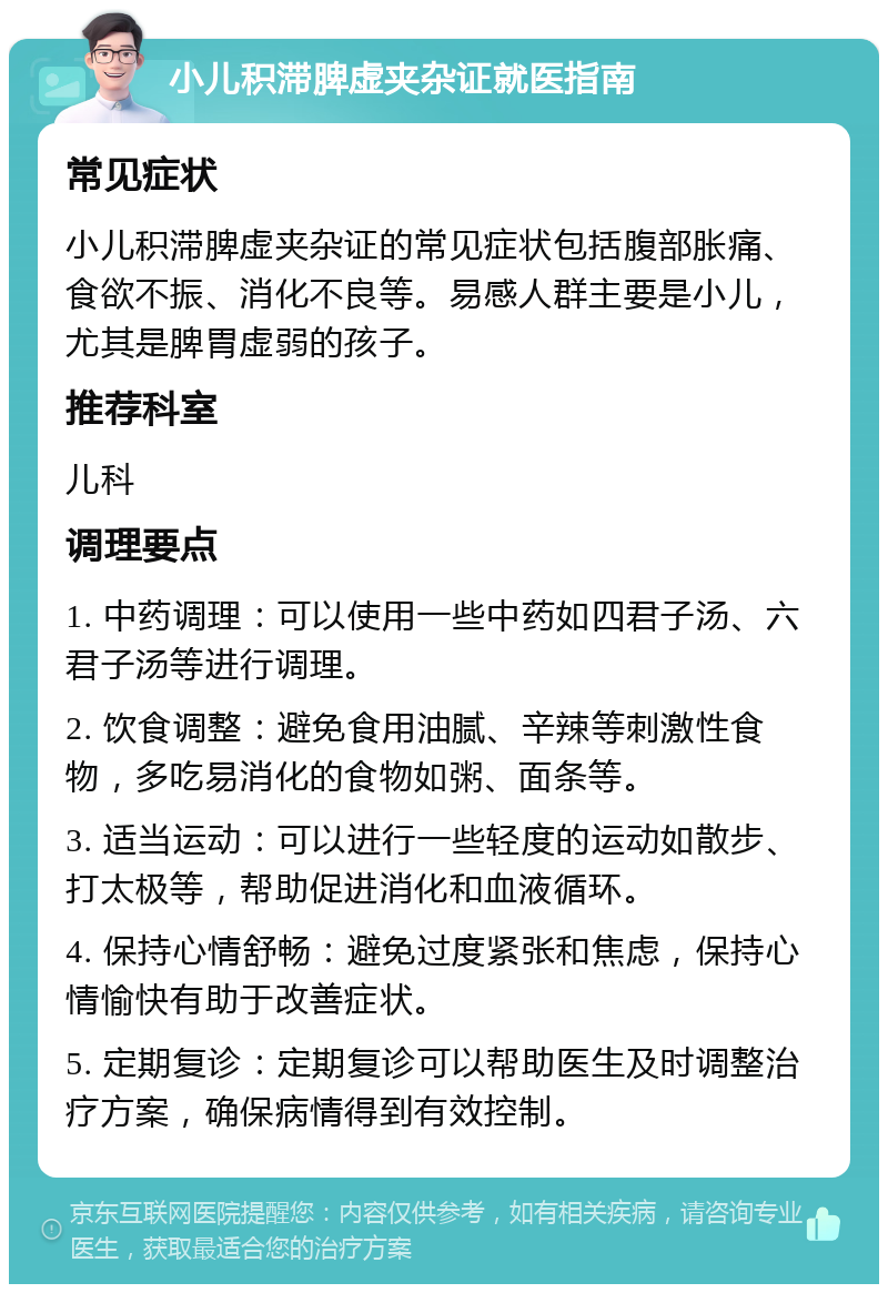 小儿积滞脾虚夹杂证就医指南 常见症状 小儿积滞脾虚夹杂证的常见症状包括腹部胀痛、食欲不振、消化不良等。易感人群主要是小儿，尤其是脾胃虚弱的孩子。 推荐科室 儿科 调理要点 1. 中药调理：可以使用一些中药如四君子汤、六君子汤等进行调理。 2. 饮食调整：避免食用油腻、辛辣等刺激性食物，多吃易消化的食物如粥、面条等。 3. 适当运动：可以进行一些轻度的运动如散步、打太极等，帮助促进消化和血液循环。 4. 保持心情舒畅：避免过度紧张和焦虑，保持心情愉快有助于改善症状。 5. 定期复诊：定期复诊可以帮助医生及时调整治疗方案，确保病情得到有效控制。