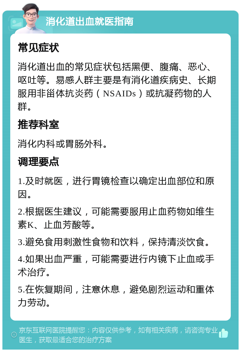 消化道出血就医指南 常见症状 消化道出血的常见症状包括黑便、腹痛、恶心、呕吐等。易感人群主要是有消化道疾病史、长期服用非甾体抗炎药（NSAIDs）或抗凝药物的人群。 推荐科室 消化内科或胃肠外科。 调理要点 1.及时就医，进行胃镜检查以确定出血部位和原因。 2.根据医生建议，可能需要服用止血药物如维生素K、止血芳酸等。 3.避免食用刺激性食物和饮料，保持清淡饮食。 4.如果出血严重，可能需要进行内镜下止血或手术治疗。 5.在恢复期间，注意休息，避免剧烈运动和重体力劳动。