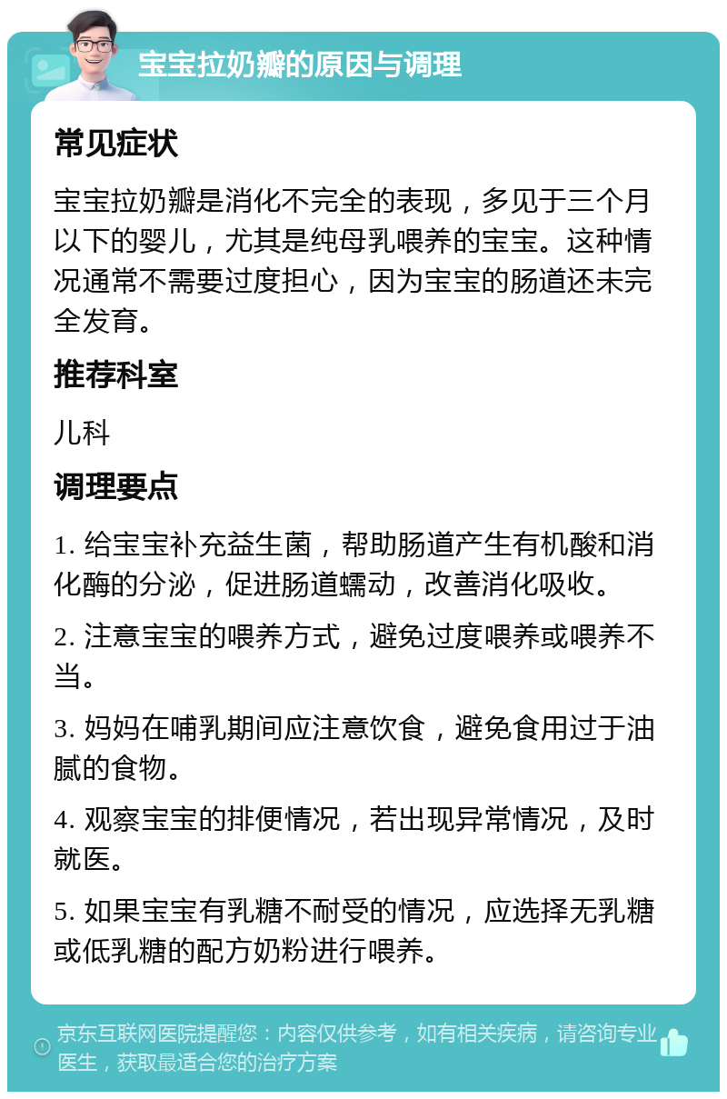 宝宝拉奶瓣的原因与调理 常见症状 宝宝拉奶瓣是消化不完全的表现，多见于三个月以下的婴儿，尤其是纯母乳喂养的宝宝。这种情况通常不需要过度担心，因为宝宝的肠道还未完全发育。 推荐科室 儿科 调理要点 1. 给宝宝补充益生菌，帮助肠道产生有机酸和消化酶的分泌，促进肠道蠕动，改善消化吸收。 2. 注意宝宝的喂养方式，避免过度喂养或喂养不当。 3. 妈妈在哺乳期间应注意饮食，避免食用过于油腻的食物。 4. 观察宝宝的排便情况，若出现异常情况，及时就医。 5. 如果宝宝有乳糖不耐受的情况，应选择无乳糖或低乳糖的配方奶粉进行喂养。