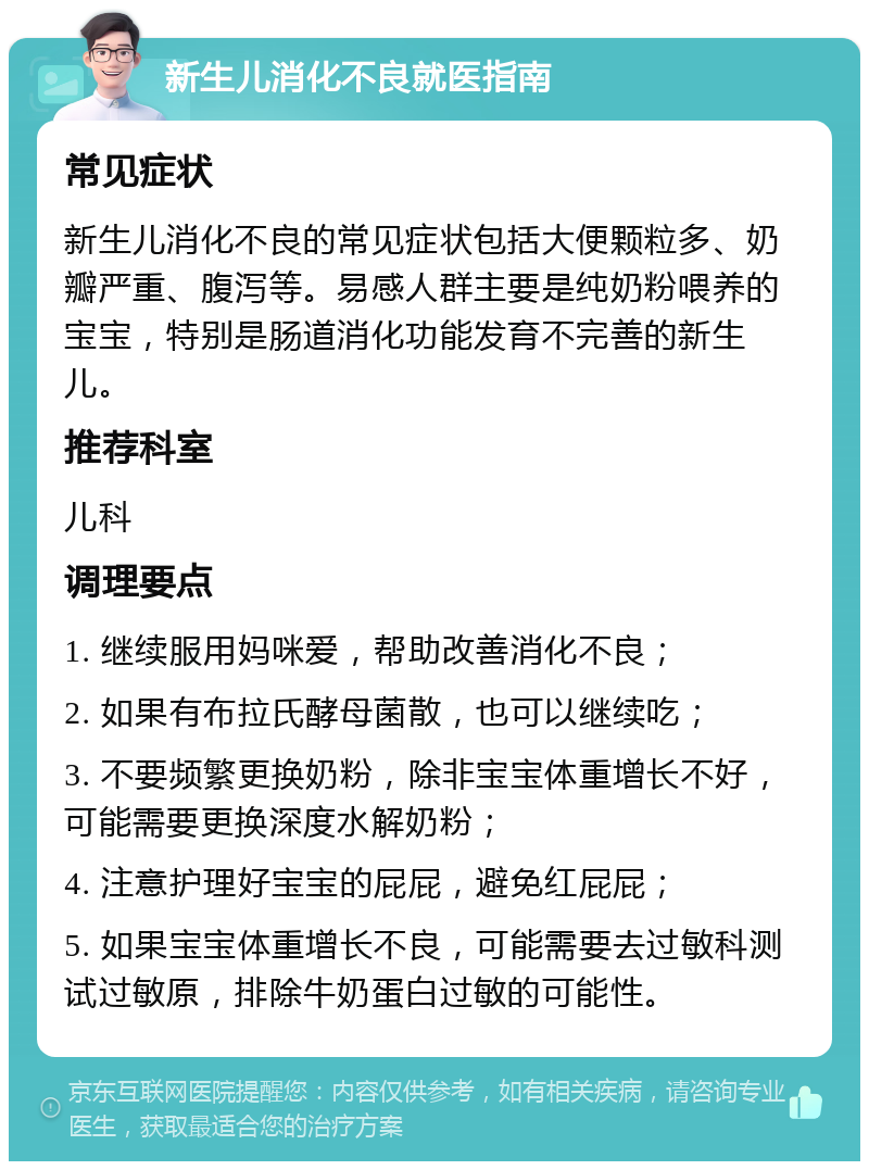 新生儿消化不良就医指南 常见症状 新生儿消化不良的常见症状包括大便颗粒多、奶瓣严重、腹泻等。易感人群主要是纯奶粉喂养的宝宝，特别是肠道消化功能发育不完善的新生儿。 推荐科室 儿科 调理要点 1. 继续服用妈咪爱，帮助改善消化不良； 2. 如果有布拉氏酵母菌散，也可以继续吃； 3. 不要频繁更换奶粉，除非宝宝体重增长不好，可能需要更换深度水解奶粉； 4. 注意护理好宝宝的屁屁，避免红屁屁； 5. 如果宝宝体重增长不良，可能需要去过敏科测试过敏原，排除牛奶蛋白过敏的可能性。