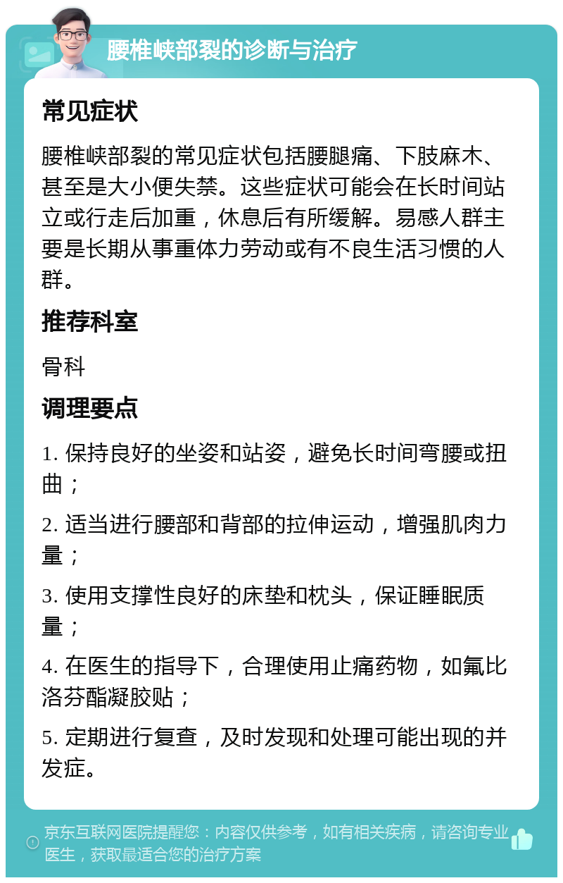 腰椎峡部裂的诊断与治疗 常见症状 腰椎峡部裂的常见症状包括腰腿痛、下肢麻木、甚至是大小便失禁。这些症状可能会在长时间站立或行走后加重，休息后有所缓解。易感人群主要是长期从事重体力劳动或有不良生活习惯的人群。 推荐科室 骨科 调理要点 1. 保持良好的坐姿和站姿，避免长时间弯腰或扭曲； 2. 适当进行腰部和背部的拉伸运动，增强肌肉力量； 3. 使用支撑性良好的床垫和枕头，保证睡眠质量； 4. 在医生的指导下，合理使用止痛药物，如氟比洛芬酯凝胶贴； 5. 定期进行复查，及时发现和处理可能出现的并发症。