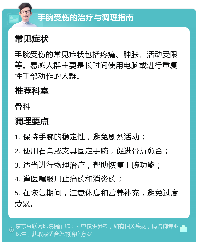 手腕受伤的治疗与调理指南 常见症状 手腕受伤的常见症状包括疼痛、肿胀、活动受限等。易感人群主要是长时间使用电脑或进行重复性手部动作的人群。 推荐科室 骨科 调理要点 1. 保持手腕的稳定性，避免剧烈活动； 2. 使用石膏或支具固定手腕，促进骨折愈合； 3. 适当进行物理治疗，帮助恢复手腕功能； 4. 遵医嘱服用止痛药和消炎药； 5. 在恢复期间，注意休息和营养补充，避免过度劳累。