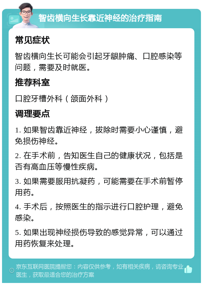 智齿横向生长靠近神经的治疗指南 常见症状 智齿横向生长可能会引起牙龈肿痛、口腔感染等问题，需要及时就医。 推荐科室 口腔牙槽外科（颌面外科） 调理要点 1. 如果智齿靠近神经，拔除时需要小心谨慎，避免损伤神经。 2. 在手术前，告知医生自己的健康状况，包括是否有高血压等慢性疾病。 3. 如果需要服用抗凝药，可能需要在手术前暂停用药。 4. 手术后，按照医生的指示进行口腔护理，避免感染。 5. 如果出现神经损伤导致的感觉异常，可以通过用药恢复来处理。