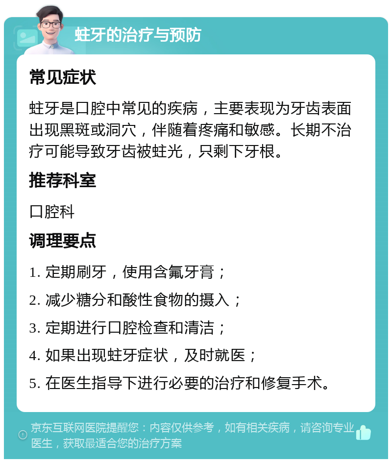 蛀牙的治疗与预防 常见症状 蛀牙是口腔中常见的疾病，主要表现为牙齿表面出现黑斑或洞穴，伴随着疼痛和敏感。长期不治疗可能导致牙齿被蛀光，只剩下牙根。 推荐科室 口腔科 调理要点 1. 定期刷牙，使用含氟牙膏； 2. 减少糖分和酸性食物的摄入； 3. 定期进行口腔检查和清洁； 4. 如果出现蛀牙症状，及时就医； 5. 在医生指导下进行必要的治疗和修复手术。