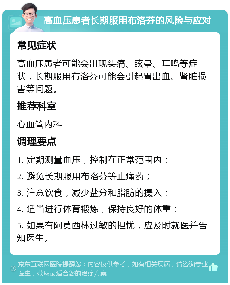 高血压患者长期服用布洛芬的风险与应对 常见症状 高血压患者可能会出现头痛、眩晕、耳鸣等症状，长期服用布洛芬可能会引起胃出血、肾脏损害等问题。 推荐科室 心血管内科 调理要点 1. 定期测量血压，控制在正常范围内； 2. 避免长期服用布洛芬等止痛药； 3. 注意饮食，减少盐分和脂肪的摄入； 4. 适当进行体育锻炼，保持良好的体重； 5. 如果有阿莫西林过敏的担忧，应及时就医并告知医生。