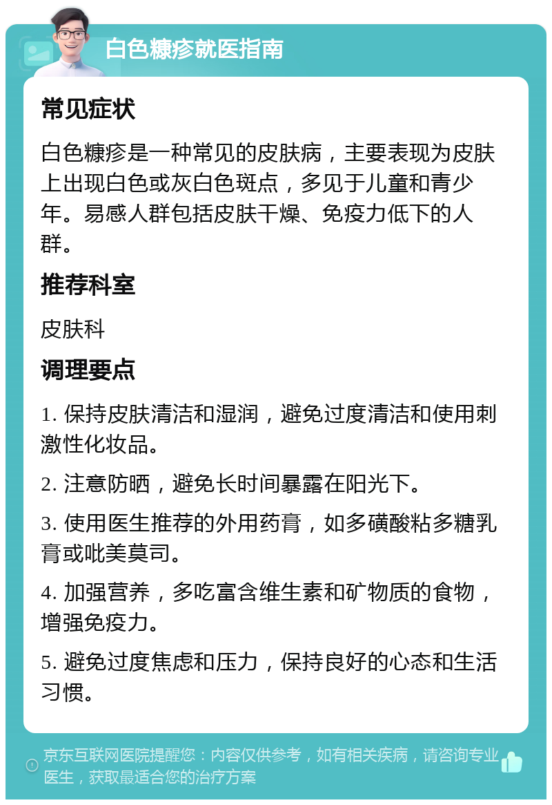 白色糠疹就医指南 常见症状 白色糠疹是一种常见的皮肤病，主要表现为皮肤上出现白色或灰白色斑点，多见于儿童和青少年。易感人群包括皮肤干燥、免疫力低下的人群。 推荐科室 皮肤科 调理要点 1. 保持皮肤清洁和湿润，避免过度清洁和使用刺激性化妆品。 2. 注意防晒，避免长时间暴露在阳光下。 3. 使用医生推荐的外用药膏，如多磺酸粘多糖乳膏或吡美莫司。 4. 加强营养，多吃富含维生素和矿物质的食物，增强免疫力。 5. 避免过度焦虑和压力，保持良好的心态和生活习惯。