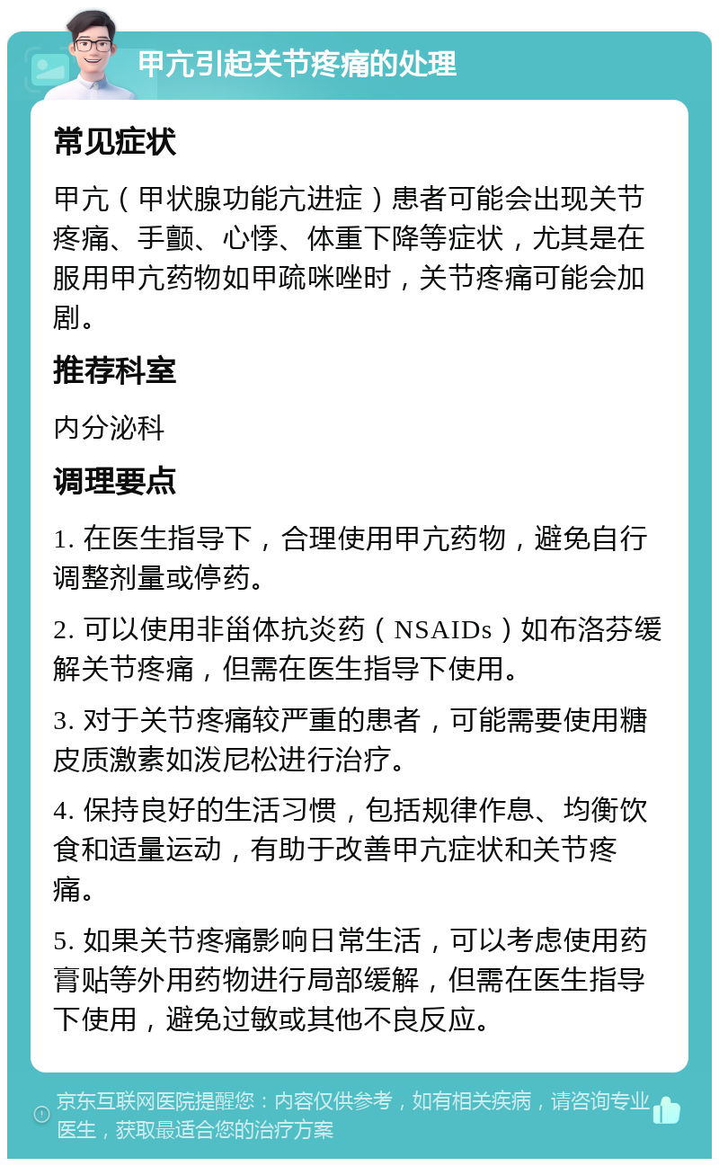 甲亢引起关节疼痛的处理 常见症状 甲亢（甲状腺功能亢进症）患者可能会出现关节疼痛、手颤、心悸、体重下降等症状，尤其是在服用甲亢药物如甲疏咪唑时，关节疼痛可能会加剧。 推荐科室 内分泌科 调理要点 1. 在医生指导下，合理使用甲亢药物，避免自行调整剂量或停药。 2. 可以使用非甾体抗炎药（NSAIDs）如布洛芬缓解关节疼痛，但需在医生指导下使用。 3. 对于关节疼痛较严重的患者，可能需要使用糖皮质激素如泼尼松进行治疗。 4. 保持良好的生活习惯，包括规律作息、均衡饮食和适量运动，有助于改善甲亢症状和关节疼痛。 5. 如果关节疼痛影响日常生活，可以考虑使用药膏贴等外用药物进行局部缓解，但需在医生指导下使用，避免过敏或其他不良反应。