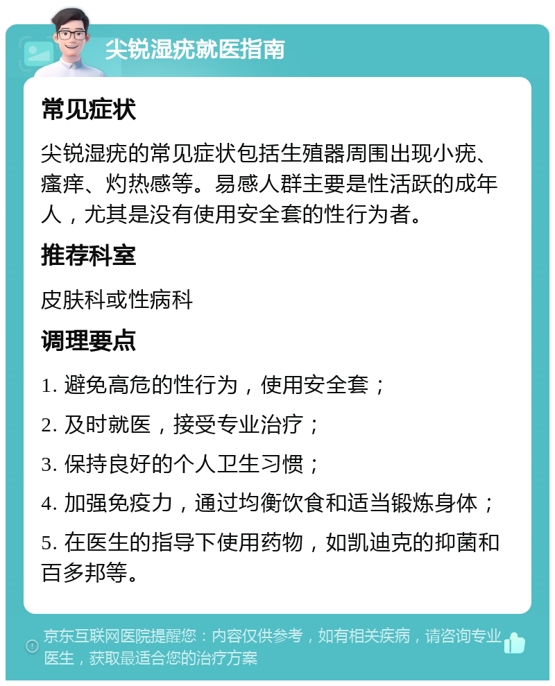 尖锐湿疣就医指南 常见症状 尖锐湿疣的常见症状包括生殖器周围出现小疣、瘙痒、灼热感等。易感人群主要是性活跃的成年人，尤其是没有使用安全套的性行为者。 推荐科室 皮肤科或性病科 调理要点 1. 避免高危的性行为，使用安全套； 2. 及时就医，接受专业治疗； 3. 保持良好的个人卫生习惯； 4. 加强免疫力，通过均衡饮食和适当锻炼身体； 5. 在医生的指导下使用药物，如凯迪克的抑菌和百多邦等。