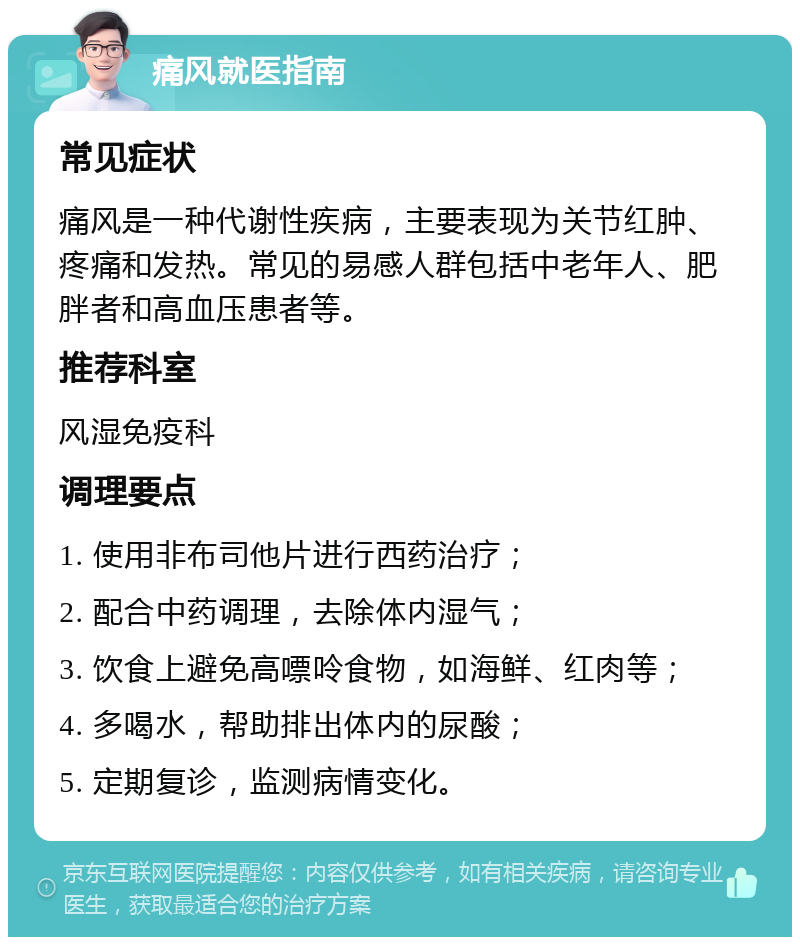 痛风就医指南 常见症状 痛风是一种代谢性疾病，主要表现为关节红肿、疼痛和发热。常见的易感人群包括中老年人、肥胖者和高血压患者等。 推荐科室 风湿免疫科 调理要点 1. 使用非布司他片进行西药治疗； 2. 配合中药调理，去除体内湿气； 3. 饮食上避免高嘌呤食物，如海鲜、红肉等； 4. 多喝水，帮助排出体内的尿酸； 5. 定期复诊，监测病情变化。