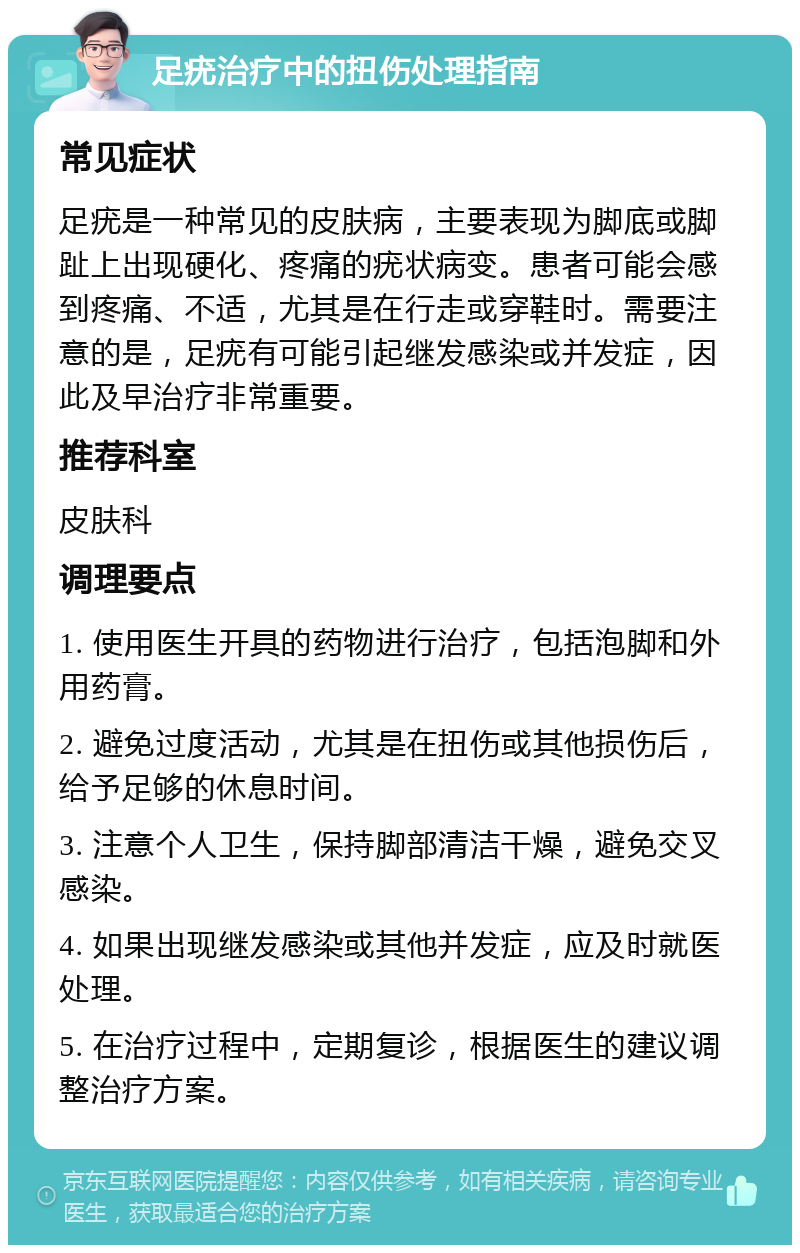 足疣治疗中的扭伤处理指南 常见症状 足疣是一种常见的皮肤病，主要表现为脚底或脚趾上出现硬化、疼痛的疣状病变。患者可能会感到疼痛、不适，尤其是在行走或穿鞋时。需要注意的是，足疣有可能引起继发感染或并发症，因此及早治疗非常重要。 推荐科室 皮肤科 调理要点 1. 使用医生开具的药物进行治疗，包括泡脚和外用药膏。 2. 避免过度活动，尤其是在扭伤或其他损伤后，给予足够的休息时间。 3. 注意个人卫生，保持脚部清洁干燥，避免交叉感染。 4. 如果出现继发感染或其他并发症，应及时就医处理。 5. 在治疗过程中，定期复诊，根据医生的建议调整治疗方案。