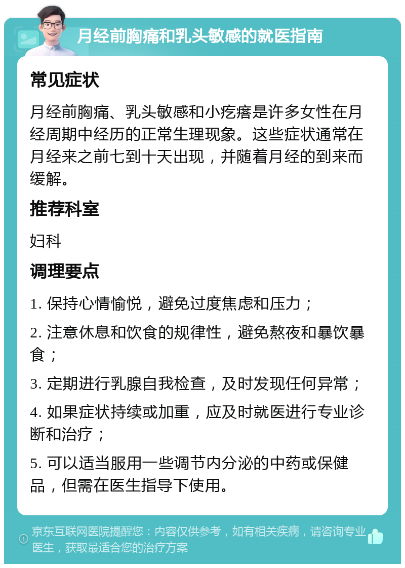 月经前胸痛和乳头敏感的就医指南 常见症状 月经前胸痛、乳头敏感和小疙瘩是许多女性在月经周期中经历的正常生理现象。这些症状通常在月经来之前七到十天出现，并随着月经的到来而缓解。 推荐科室 妇科 调理要点 1. 保持心情愉悦，避免过度焦虑和压力； 2. 注意休息和饮食的规律性，避免熬夜和暴饮暴食； 3. 定期进行乳腺自我检查，及时发现任何异常； 4. 如果症状持续或加重，应及时就医进行专业诊断和治疗； 5. 可以适当服用一些调节内分泌的中药或保健品，但需在医生指导下使用。