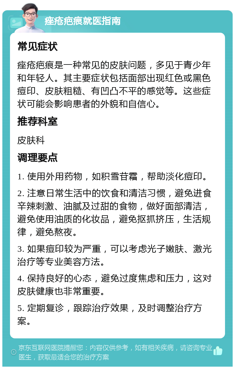 痤疮疤痕就医指南 常见症状 痤疮疤痕是一种常见的皮肤问题，多见于青少年和年轻人。其主要症状包括面部出现红色或黑色痘印、皮肤粗糙、有凹凸不平的感觉等。这些症状可能会影响患者的外貌和自信心。 推荐科室 皮肤科 调理要点 1. 使用外用药物，如积雪苷霜，帮助淡化痘印。 2. 注意日常生活中的饮食和清洁习惯，避免进食辛辣刺激、油腻及过甜的食物，做好面部清洁，避免使用油质的化妆品，避免抠抓挤压，生活规律，避免熬夜。 3. 如果痘印较为严重，可以考虑光子嫩肤、激光治疗等专业美容方法。 4. 保持良好的心态，避免过度焦虑和压力，这对皮肤健康也非常重要。 5. 定期复诊，跟踪治疗效果，及时调整治疗方案。