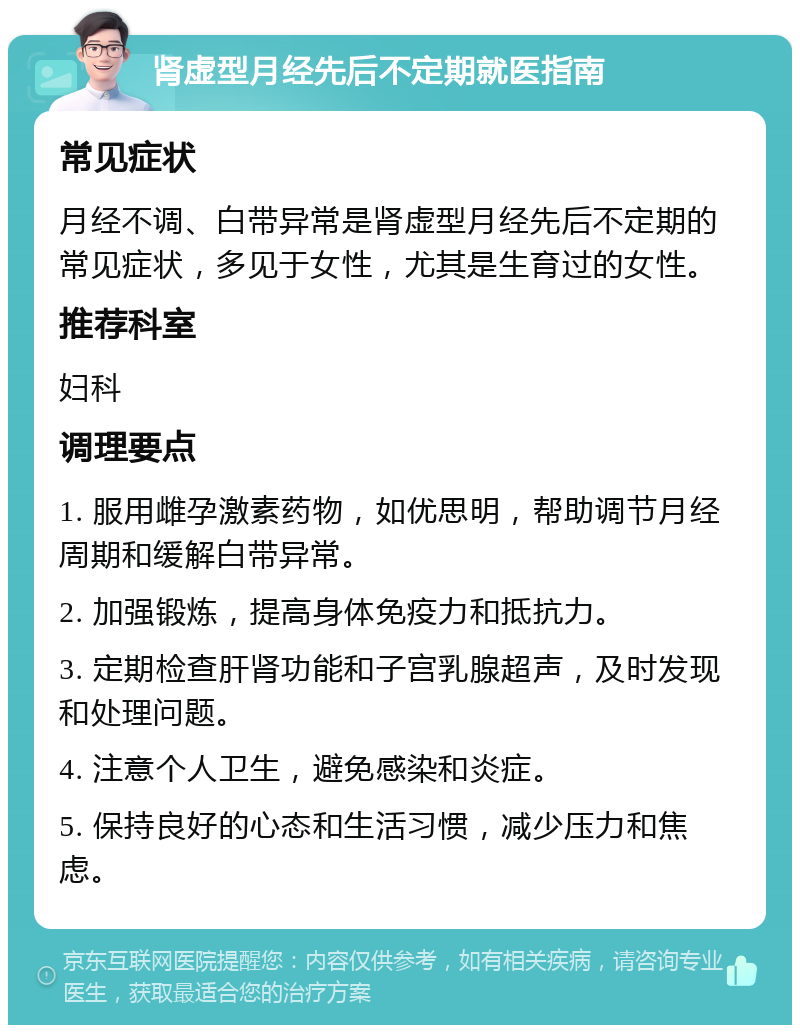 肾虚型月经先后不定期就医指南 常见症状 月经不调、白带异常是肾虚型月经先后不定期的常见症状，多见于女性，尤其是生育过的女性。 推荐科室 妇科 调理要点 1. 服用雌孕激素药物，如优思明，帮助调节月经周期和缓解白带异常。 2. 加强锻炼，提高身体免疫力和抵抗力。 3. 定期检查肝肾功能和子宫乳腺超声，及时发现和处理问题。 4. 注意个人卫生，避免感染和炎症。 5. 保持良好的心态和生活习惯，减少压力和焦虑。