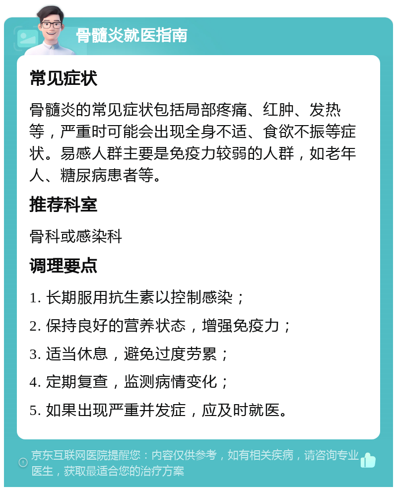 骨髓炎就医指南 常见症状 骨髓炎的常见症状包括局部疼痛、红肿、发热等，严重时可能会出现全身不适、食欲不振等症状。易感人群主要是免疫力较弱的人群，如老年人、糖尿病患者等。 推荐科室 骨科或感染科 调理要点 1. 长期服用抗生素以控制感染； 2. 保持良好的营养状态，增强免疫力； 3. 适当休息，避免过度劳累； 4. 定期复查，监测病情变化； 5. 如果出现严重并发症，应及时就医。