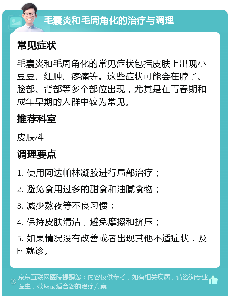 毛囊炎和毛周角化的治疗与调理 常见症状 毛囊炎和毛周角化的常见症状包括皮肤上出现小豆豆、红肿、疼痛等。这些症状可能会在脖子、脸部、背部等多个部位出现，尤其是在青春期和成年早期的人群中较为常见。 推荐科室 皮肤科 调理要点 1. 使用阿达帕林凝胶进行局部治疗； 2. 避免食用过多的甜食和油腻食物； 3. 减少熬夜等不良习惯； 4. 保持皮肤清洁，避免摩擦和挤压； 5. 如果情况没有改善或者出现其他不适症状，及时就诊。