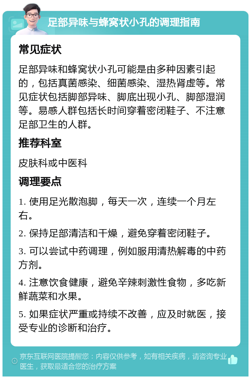 足部异味与蜂窝状小孔的调理指南 常见症状 足部异味和蜂窝状小孔可能是由多种因素引起的，包括真菌感染、细菌感染、湿热肾虚等。常见症状包括脚部异味、脚底出现小孔、脚部湿润等。易感人群包括长时间穿着密闭鞋子、不注意足部卫生的人群。 推荐科室 皮肤科或中医科 调理要点 1. 使用足光散泡脚，每天一次，连续一个月左右。 2. 保持足部清洁和干燥，避免穿着密闭鞋子。 3. 可以尝试中药调理，例如服用清热解毒的中药方剂。 4. 注意饮食健康，避免辛辣刺激性食物，多吃新鲜蔬菜和水果。 5. 如果症状严重或持续不改善，应及时就医，接受专业的诊断和治疗。