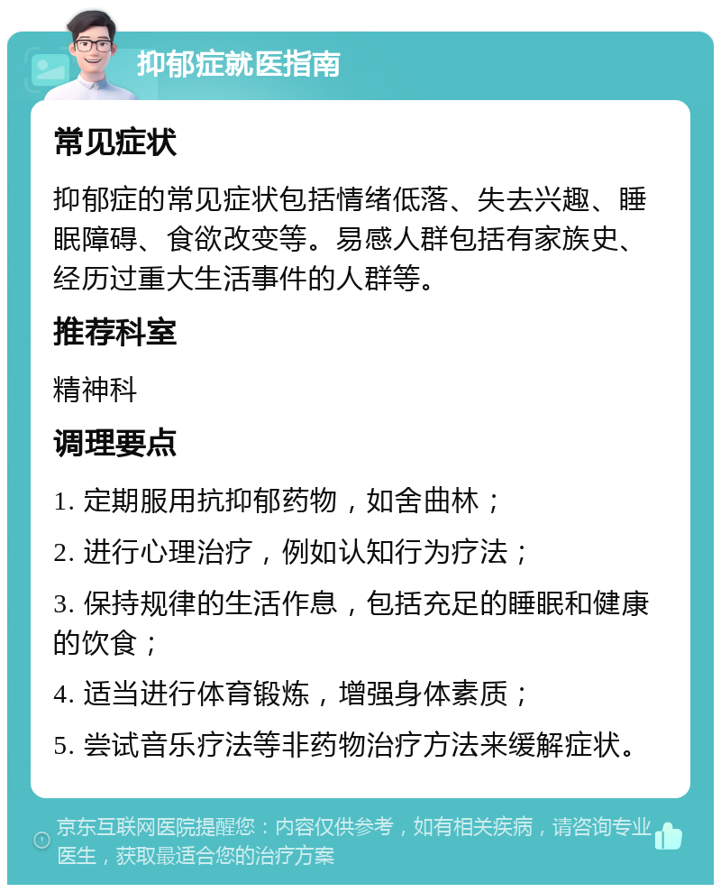 抑郁症就医指南 常见症状 抑郁症的常见症状包括情绪低落、失去兴趣、睡眠障碍、食欲改变等。易感人群包括有家族史、经历过重大生活事件的人群等。 推荐科室 精神科 调理要点 1. 定期服用抗抑郁药物，如舍曲林； 2. 进行心理治疗，例如认知行为疗法； 3. 保持规律的生活作息，包括充足的睡眠和健康的饮食； 4. 适当进行体育锻炼，增强身体素质； 5. 尝试音乐疗法等非药物治疗方法来缓解症状。