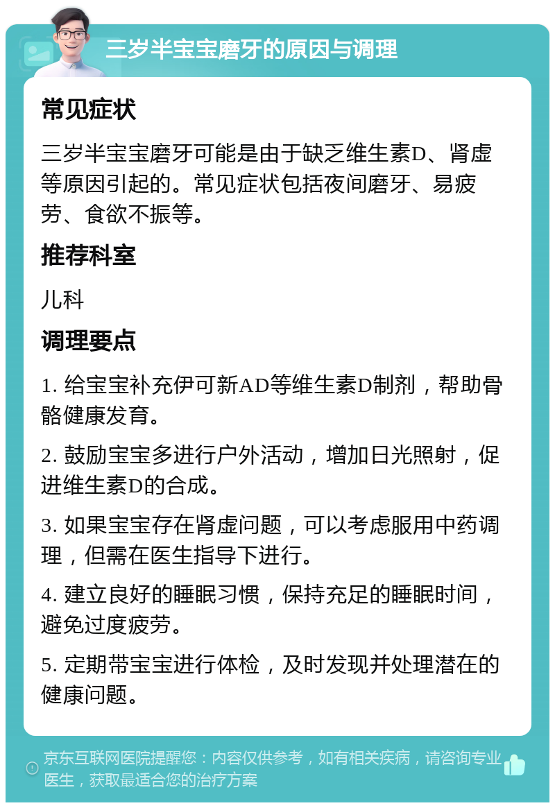 三岁半宝宝磨牙的原因与调理 常见症状 三岁半宝宝磨牙可能是由于缺乏维生素D、肾虚等原因引起的。常见症状包括夜间磨牙、易疲劳、食欲不振等。 推荐科室 儿科 调理要点 1. 给宝宝补充伊可新AD等维生素D制剂，帮助骨骼健康发育。 2. 鼓励宝宝多进行户外活动，增加日光照射，促进维生素D的合成。 3. 如果宝宝存在肾虚问题，可以考虑服用中药调理，但需在医生指导下进行。 4. 建立良好的睡眠习惯，保持充足的睡眠时间，避免过度疲劳。 5. 定期带宝宝进行体检，及时发现并处理潜在的健康问题。