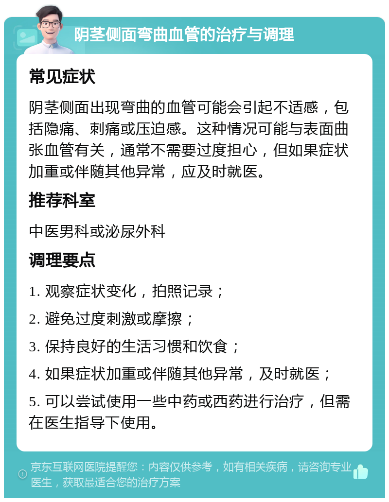 阴茎侧面弯曲血管的治疗与调理 常见症状 阴茎侧面出现弯曲的血管可能会引起不适感，包括隐痛、刺痛或压迫感。这种情况可能与表面曲张血管有关，通常不需要过度担心，但如果症状加重或伴随其他异常，应及时就医。 推荐科室 中医男科或泌尿外科 调理要点 1. 观察症状变化，拍照记录； 2. 避免过度刺激或摩擦； 3. 保持良好的生活习惯和饮食； 4. 如果症状加重或伴随其他异常，及时就医； 5. 可以尝试使用一些中药或西药进行治疗，但需在医生指导下使用。