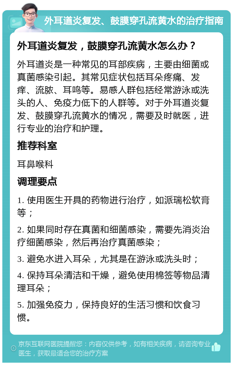 外耳道炎复发、鼓膜穿孔流黄水的治疗指南 外耳道炎复发，鼓膜穿孔流黄水怎么办？ 外耳道炎是一种常见的耳部疾病，主要由细菌或真菌感染引起。其常见症状包括耳朵疼痛、发痒、流脓、耳鸣等。易感人群包括经常游泳或洗头的人、免疫力低下的人群等。对于外耳道炎复发、鼓膜穿孔流黄水的情况，需要及时就医，进行专业的治疗和护理。 推荐科室 耳鼻喉科 调理要点 1. 使用医生开具的药物进行治疗，如派瑞松软膏等； 2. 如果同时存在真菌和细菌感染，需要先消炎治疗细菌感染，然后再治疗真菌感染； 3. 避免水进入耳朵，尤其是在游泳或洗头时； 4. 保持耳朵清洁和干燥，避免使用棉签等物品清理耳朵； 5. 加强免疫力，保持良好的生活习惯和饮食习惯。