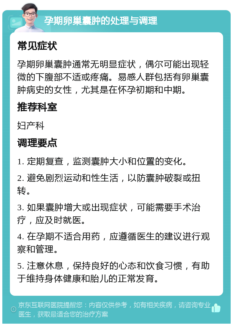 孕期卵巢囊肿的处理与调理 常见症状 孕期卵巢囊肿通常无明显症状，偶尔可能出现轻微的下腹部不适或疼痛。易感人群包括有卵巢囊肿病史的女性，尤其是在怀孕初期和中期。 推荐科室 妇产科 调理要点 1. 定期复查，监测囊肿大小和位置的变化。 2. 避免剧烈运动和性生活，以防囊肿破裂或扭转。 3. 如果囊肿增大或出现症状，可能需要手术治疗，应及时就医。 4. 在孕期不适合用药，应遵循医生的建议进行观察和管理。 5. 注意休息，保持良好的心态和饮食习惯，有助于维持身体健康和胎儿的正常发育。