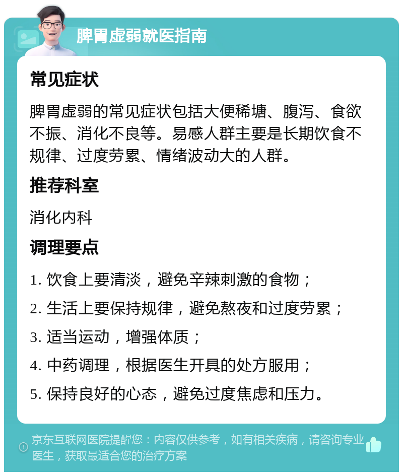 脾胃虚弱就医指南 常见症状 脾胃虚弱的常见症状包括大便稀塘、腹泻、食欲不振、消化不良等。易感人群主要是长期饮食不规律、过度劳累、情绪波动大的人群。 推荐科室 消化内科 调理要点 1. 饮食上要清淡，避免辛辣刺激的食物； 2. 生活上要保持规律，避免熬夜和过度劳累； 3. 适当运动，增强体质； 4. 中药调理，根据医生开具的处方服用； 5. 保持良好的心态，避免过度焦虑和压力。