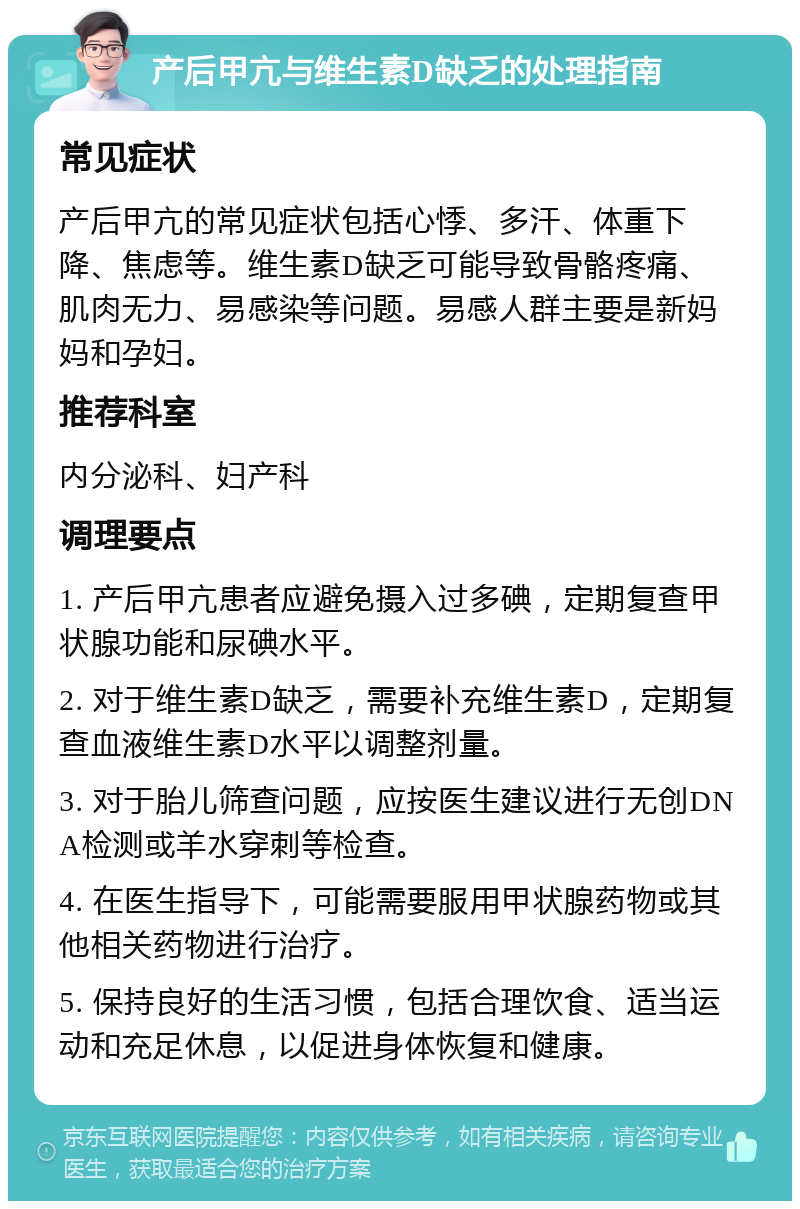 产后甲亢与维生素D缺乏的处理指南 常见症状 产后甲亢的常见症状包括心悸、多汗、体重下降、焦虑等。维生素D缺乏可能导致骨骼疼痛、肌肉无力、易感染等问题。易感人群主要是新妈妈和孕妇。 推荐科室 内分泌科、妇产科 调理要点 1. 产后甲亢患者应避免摄入过多碘，定期复查甲状腺功能和尿碘水平。 2. 对于维生素D缺乏，需要补充维生素D，定期复查血液维生素D水平以调整剂量。 3. 对于胎儿筛查问题，应按医生建议进行无创DNA检测或羊水穿刺等检查。 4. 在医生指导下，可能需要服用甲状腺药物或其他相关药物进行治疗。 5. 保持良好的生活习惯，包括合理饮食、适当运动和充足休息，以促进身体恢复和健康。