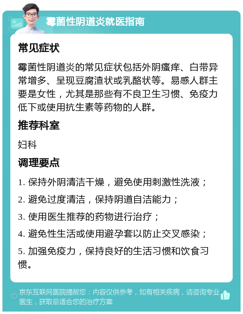 霉菌性阴道炎就医指南 常见症状 霉菌性阴道炎的常见症状包括外阴瘙痒、白带异常增多、呈现豆腐渣状或乳酪状等。易感人群主要是女性，尤其是那些有不良卫生习惯、免疫力低下或使用抗生素等药物的人群。 推荐科室 妇科 调理要点 1. 保持外阴清洁干燥，避免使用刺激性洗液； 2. 避免过度清洁，保持阴道自洁能力； 3. 使用医生推荐的药物进行治疗； 4. 避免性生活或使用避孕套以防止交叉感染； 5. 加强免疫力，保持良好的生活习惯和饮食习惯。