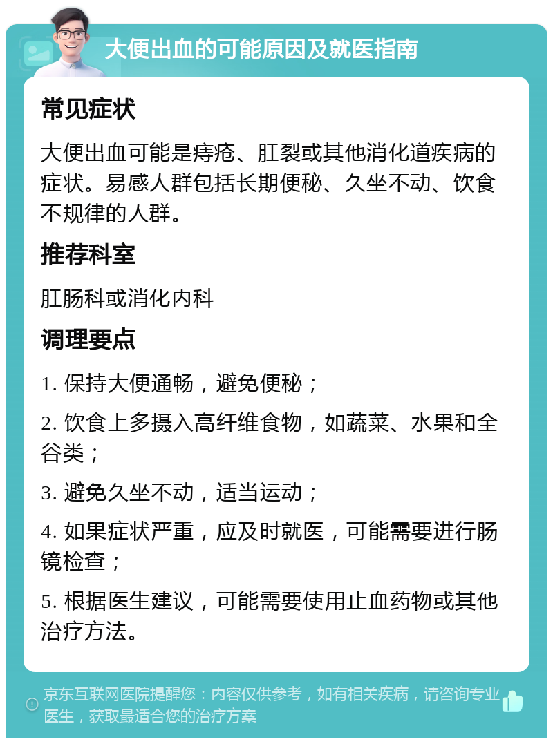 大便出血的可能原因及就医指南 常见症状 大便出血可能是痔疮、肛裂或其他消化道疾病的症状。易感人群包括长期便秘、久坐不动、饮食不规律的人群。 推荐科室 肛肠科或消化内科 调理要点 1. 保持大便通畅，避免便秘； 2. 饮食上多摄入高纤维食物，如蔬菜、水果和全谷类； 3. 避免久坐不动，适当运动； 4. 如果症状严重，应及时就医，可能需要进行肠镜检查； 5. 根据医生建议，可能需要使用止血药物或其他治疗方法。