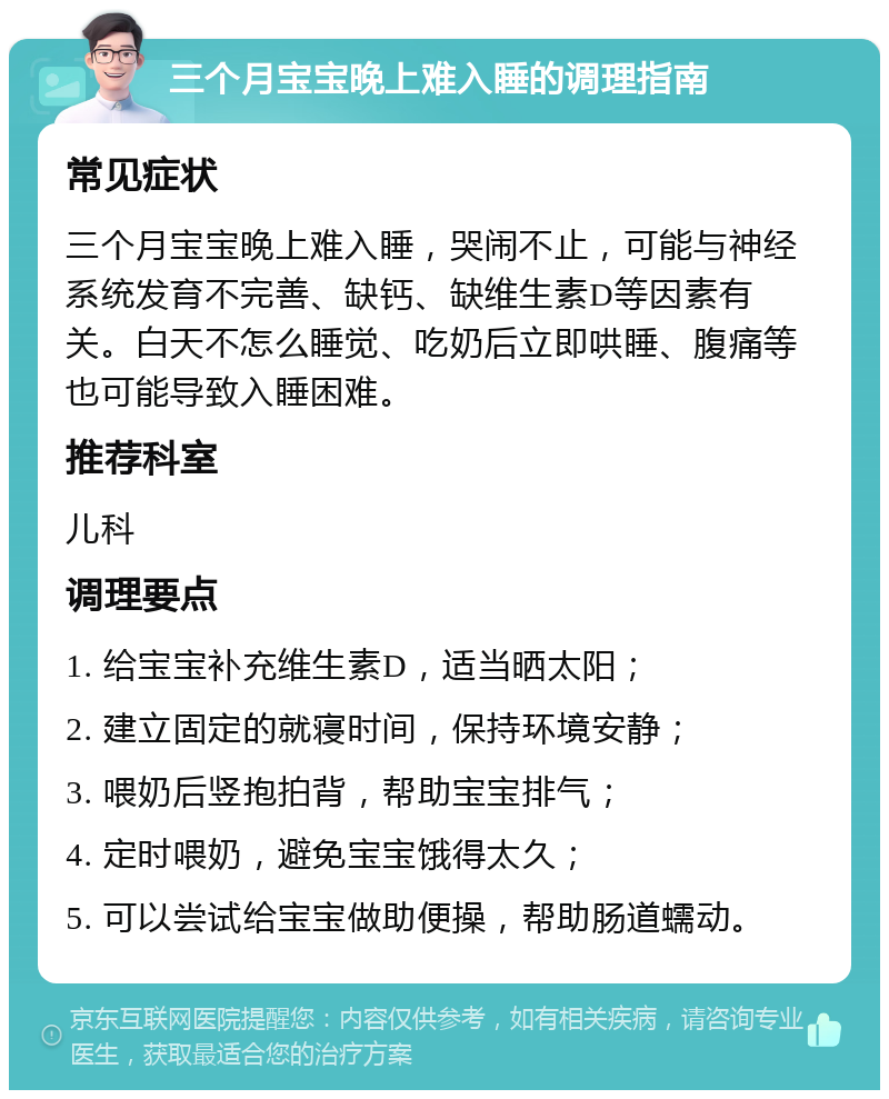 三个月宝宝晚上难入睡的调理指南 常见症状 三个月宝宝晚上难入睡，哭闹不止，可能与神经系统发育不完善、缺钙、缺维生素D等因素有关。白天不怎么睡觉、吃奶后立即哄睡、腹痛等也可能导致入睡困难。 推荐科室 儿科 调理要点 1. 给宝宝补充维生素D，适当晒太阳； 2. 建立固定的就寝时间，保持环境安静； 3. 喂奶后竖抱拍背，帮助宝宝排气； 4. 定时喂奶，避免宝宝饿得太久； 5. 可以尝试给宝宝做助便操，帮助肠道蠕动。