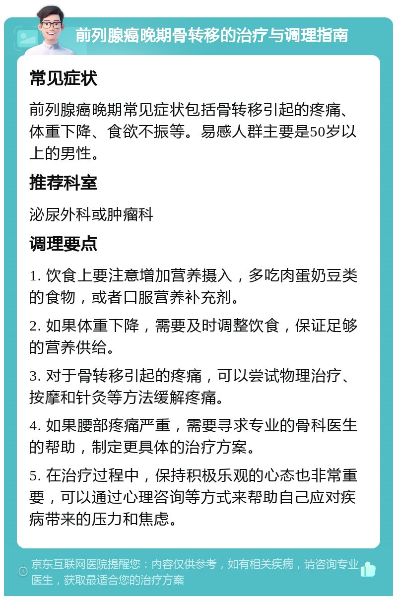 前列腺癌晚期骨转移的治疗与调理指南 常见症状 前列腺癌晚期常见症状包括骨转移引起的疼痛、体重下降、食欲不振等。易感人群主要是50岁以上的男性。 推荐科室 泌尿外科或肿瘤科 调理要点 1. 饮食上要注意增加营养摄入，多吃肉蛋奶豆类的食物，或者口服营养补充剂。 2. 如果体重下降，需要及时调整饮食，保证足够的营养供给。 3. 对于骨转移引起的疼痛，可以尝试物理治疗、按摩和针灸等方法缓解疼痛。 4. 如果腰部疼痛严重，需要寻求专业的骨科医生的帮助，制定更具体的治疗方案。 5. 在治疗过程中，保持积极乐观的心态也非常重要，可以通过心理咨询等方式来帮助自己应对疾病带来的压力和焦虑。