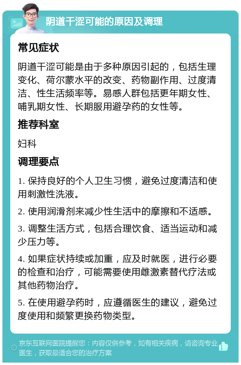 阴道干涩可能的原因及调理 常见症状 阴道干涩可能是由于多种原因引起的，包括生理变化、荷尔蒙水平的改变、药物副作用、过度清洁、性生活频率等。易感人群包括更年期女性、哺乳期女性、长期服用避孕药的女性等。 推荐科室 妇科 调理要点 1. 保持良好的个人卫生习惯，避免过度清洁和使用刺激性洗液。 2. 使用润滑剂来减少性生活中的摩擦和不适感。 3. 调整生活方式，包括合理饮食、适当运动和减少压力等。 4. 如果症状持续或加重，应及时就医，进行必要的检查和治疗，可能需要使用雌激素替代疗法或其他药物治疗。 5. 在使用避孕药时，应遵循医生的建议，避免过度使用和频繁更换药物类型。