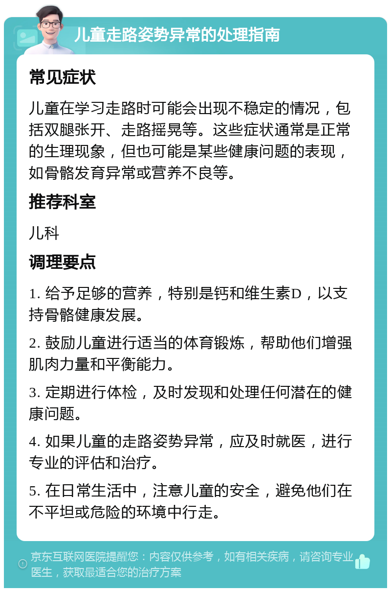 儿童走路姿势异常的处理指南 常见症状 儿童在学习走路时可能会出现不稳定的情况，包括双腿张开、走路摇晃等。这些症状通常是正常的生理现象，但也可能是某些健康问题的表现，如骨骼发育异常或营养不良等。 推荐科室 儿科 调理要点 1. 给予足够的营养，特别是钙和维生素D，以支持骨骼健康发展。 2. 鼓励儿童进行适当的体育锻炼，帮助他们增强肌肉力量和平衡能力。 3. 定期进行体检，及时发现和处理任何潜在的健康问题。 4. 如果儿童的走路姿势异常，应及时就医，进行专业的评估和治疗。 5. 在日常生活中，注意儿童的安全，避免他们在不平坦或危险的环境中行走。