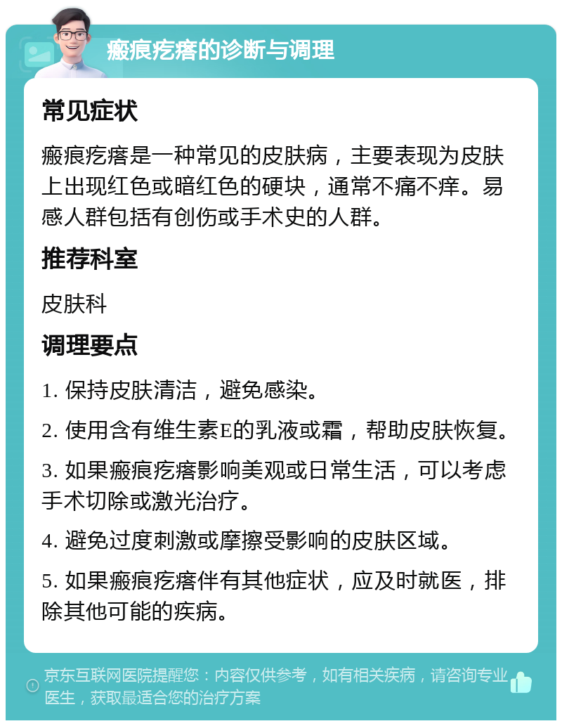 瘢痕疙瘩的诊断与调理 常见症状 瘢痕疙瘩是一种常见的皮肤病，主要表现为皮肤上出现红色或暗红色的硬块，通常不痛不痒。易感人群包括有创伤或手术史的人群。 推荐科室 皮肤科 调理要点 1. 保持皮肤清洁，避免感染。 2. 使用含有维生素E的乳液或霜，帮助皮肤恢复。 3. 如果瘢痕疙瘩影响美观或日常生活，可以考虑手术切除或激光治疗。 4. 避免过度刺激或摩擦受影响的皮肤区域。 5. 如果瘢痕疙瘩伴有其他症状，应及时就医，排除其他可能的疾病。