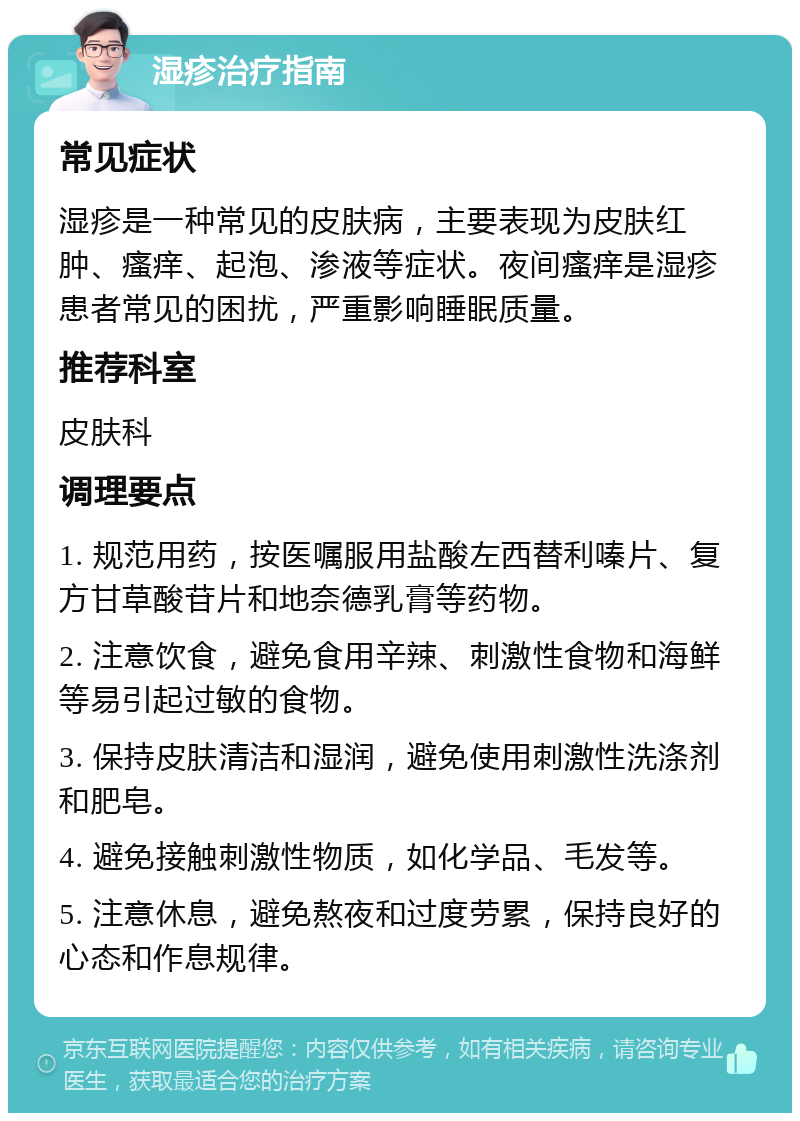 湿疹治疗指南 常见症状 湿疹是一种常见的皮肤病，主要表现为皮肤红肿、瘙痒、起泡、渗液等症状。夜间瘙痒是湿疹患者常见的困扰，严重影响睡眠质量。 推荐科室 皮肤科 调理要点 1. 规范用药，按医嘱服用盐酸左西替利嗪片、复方甘草酸苷片和地奈德乳膏等药物。 2. 注意饮食，避免食用辛辣、刺激性食物和海鲜等易引起过敏的食物。 3. 保持皮肤清洁和湿润，避免使用刺激性洗涤剂和肥皂。 4. 避免接触刺激性物质，如化学品、毛发等。 5. 注意休息，避免熬夜和过度劳累，保持良好的心态和作息规律。