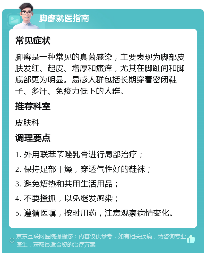 脚癣就医指南 常见症状 脚癣是一种常见的真菌感染，主要表现为脚部皮肤发红、起皮、增厚和瘙痒，尤其在脚趾间和脚底部更为明显。易感人群包括长期穿着密闭鞋子、多汗、免疫力低下的人群。 推荐科室 皮肤科 调理要点 1. 外用联苯苄唑乳膏进行局部治疗； 2. 保持足部干燥，穿透气性好的鞋袜； 3. 避免焐热和共用生活用品； 4. 不要搔抓，以免继发感染； 5. 遵循医嘱，按时用药，注意观察病情变化。