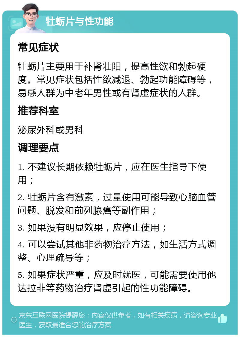 牡蛎片与性功能 常见症状 牡蛎片主要用于补肾壮阳，提高性欲和勃起硬度。常见症状包括性欲减退、勃起功能障碍等，易感人群为中老年男性或有肾虚症状的人群。 推荐科室 泌尿外科或男科 调理要点 1. 不建议长期依赖牡蛎片，应在医生指导下使用； 2. 牡蛎片含有激素，过量使用可能导致心脑血管问题、脱发和前列腺癌等副作用； 3. 如果没有明显效果，应停止使用； 4. 可以尝试其他非药物治疗方法，如生活方式调整、心理疏导等； 5. 如果症状严重，应及时就医，可能需要使用他达拉非等药物治疗肾虚引起的性功能障碍。