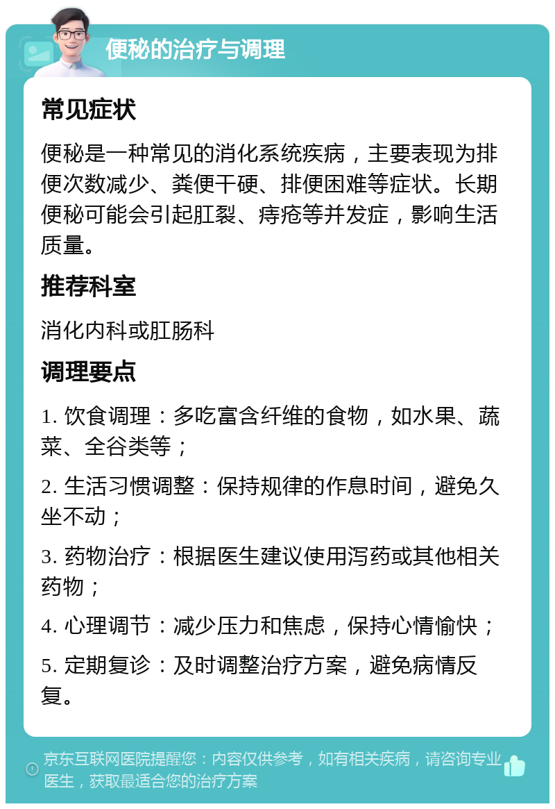 便秘的治疗与调理 常见症状 便秘是一种常见的消化系统疾病，主要表现为排便次数减少、粪便干硬、排便困难等症状。长期便秘可能会引起肛裂、痔疮等并发症，影响生活质量。 推荐科室 消化内科或肛肠科 调理要点 1. 饮食调理：多吃富含纤维的食物，如水果、蔬菜、全谷类等； 2. 生活习惯调整：保持规律的作息时间，避免久坐不动； 3. 药物治疗：根据医生建议使用泻药或其他相关药物； 4. 心理调节：减少压力和焦虑，保持心情愉快； 5. 定期复诊：及时调整治疗方案，避免病情反复。