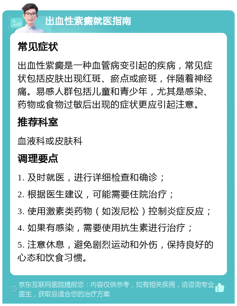 出血性紫癜就医指南 常见症状 出血性紫癜是一种血管病变引起的疾病，常见症状包括皮肤出现红斑、瘀点或瘀斑，伴随着神经痛。易感人群包括儿童和青少年，尤其是感染、药物或食物过敏后出现的症状更应引起注意。 推荐科室 血液科或皮肤科 调理要点 1. 及时就医，进行详细检查和确诊； 2. 根据医生建议，可能需要住院治疗； 3. 使用激素类药物（如泼尼松）控制炎症反应； 4. 如果有感染，需要使用抗生素进行治疗； 5. 注意休息，避免剧烈运动和外伤，保持良好的心态和饮食习惯。