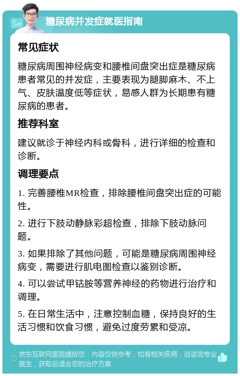 糖尿病并发症就医指南 常见症状 糖尿病周围神经病变和腰椎间盘突出症是糖尿病患者常见的并发症，主要表现为腿脚麻木、不上气、皮肤温度低等症状，易感人群为长期患有糖尿病的患者。 推荐科室 建议就诊于神经内科或骨科，进行详细的检查和诊断。 调理要点 1. 完善腰椎MR检查，排除腰椎间盘突出症的可能性。 2. 进行下肢动静脉彩超检查，排除下肢动脉问题。 3. 如果排除了其他问题，可能是糖尿病周围神经病变，需要进行肌电图检查以鉴别诊断。 4. 可以尝试甲钴胺等营养神经的药物进行治疗和调理。 5. 在日常生活中，注意控制血糖，保持良好的生活习惯和饮食习惯，避免过度劳累和受凉。